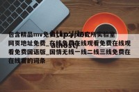 包含精品mv免费_hxcpp研究所实验室网页地址免费_在线免费在线观看免费在线观看免费国语版_国情无线一线二线三线免费在在线看的词条